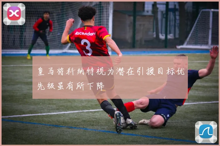 皇马将科纳特视为潜在引援目标优先级虽有所下降