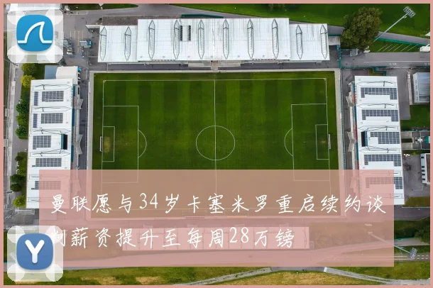 曼联愿与34岁卡塞米罗重启续约谈判薪资提升至每周28万镑