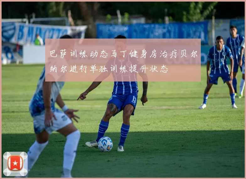 巴萨训练动态马丁健身房治疗贝尔纳尔进行单独训练提升状态