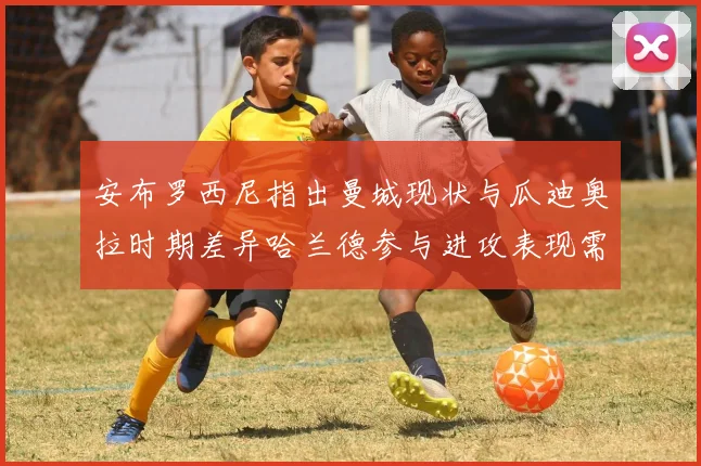 安布罗西尼指出曼城现状与瓜迪奥拉时期差异哈兰德参与进攻表现需提升