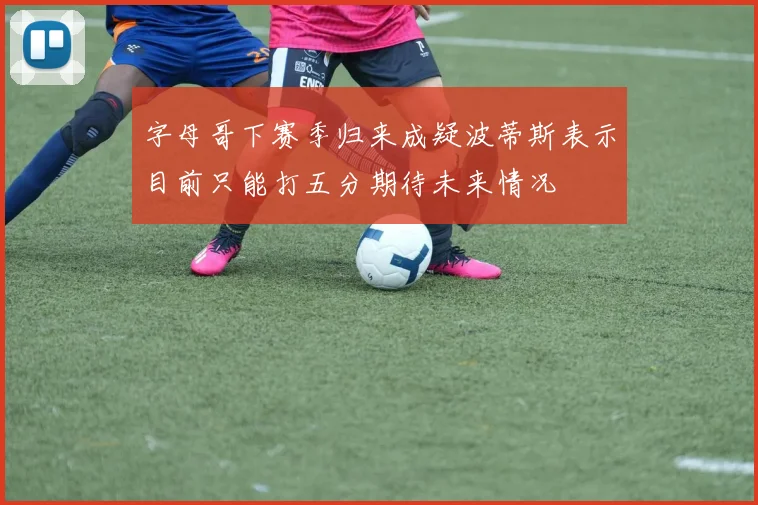 字母哥下赛季归来成疑波蒂斯表示目前只能打五分期待未来情况