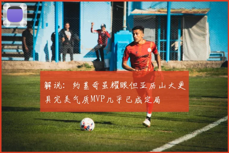 解说：约基奇虽耀眼但亚历山大更具完美气质MVP几乎已成定局