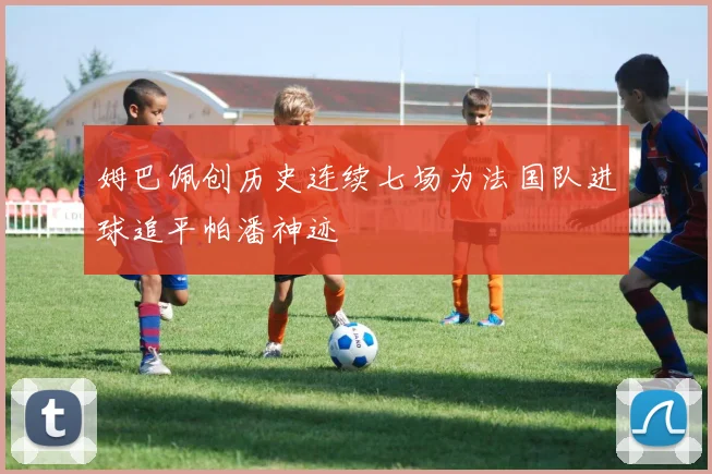 姆巴佩创历史连续七场为法国队进球追平帕潘神迹