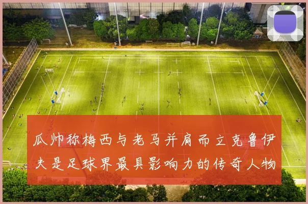 瓜帅称梅西与老马并肩而立克鲁伊夫是足球界最具影响力的传奇人物
