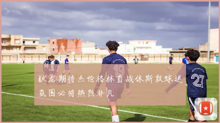 狄龙期待杰伦格林首战休斯敦球迷氛围必将热烈非凡