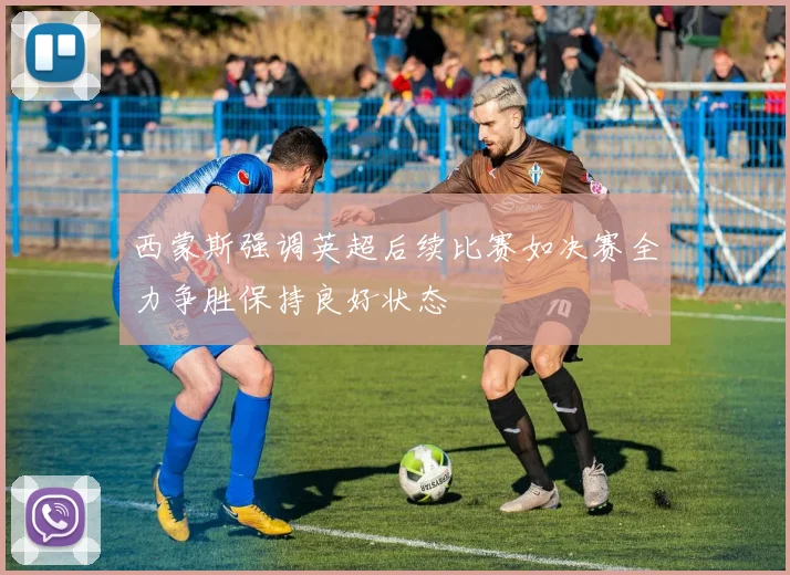 西蒙斯强调英超后续比赛如决赛全力争胜保持良好状态