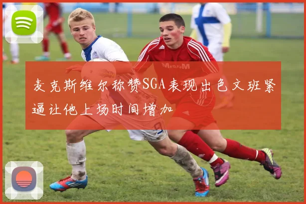 麦克斯维尔称赞SGA表现出色文班紧逼让他上场时间增加