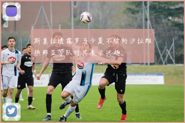 斯基拉透露罗马今夏不续约沙拉维热那亚等队对其表示兴趣