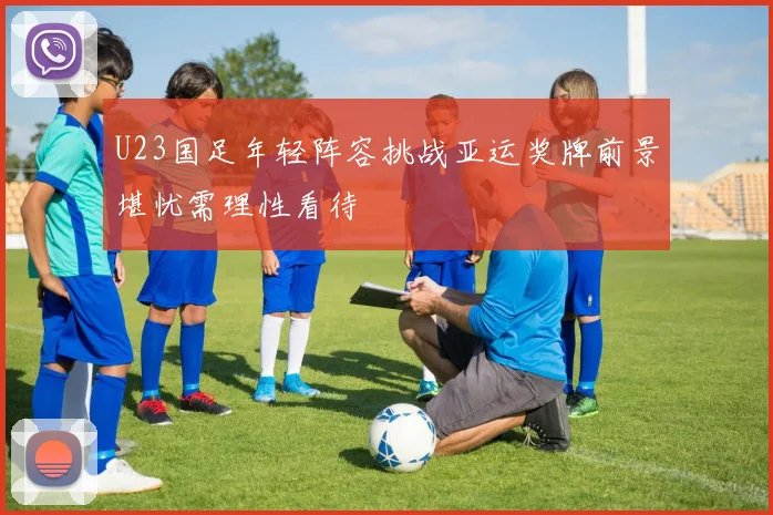 U23国足年轻阵容挑战亚运奖牌前景堪忧需理性看待