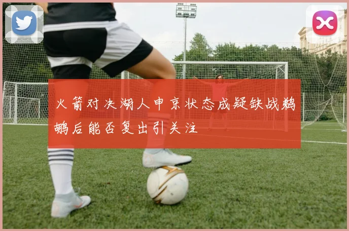 火箭对决湖人申京状态成疑缺战鹈鹕后能否复出引关注